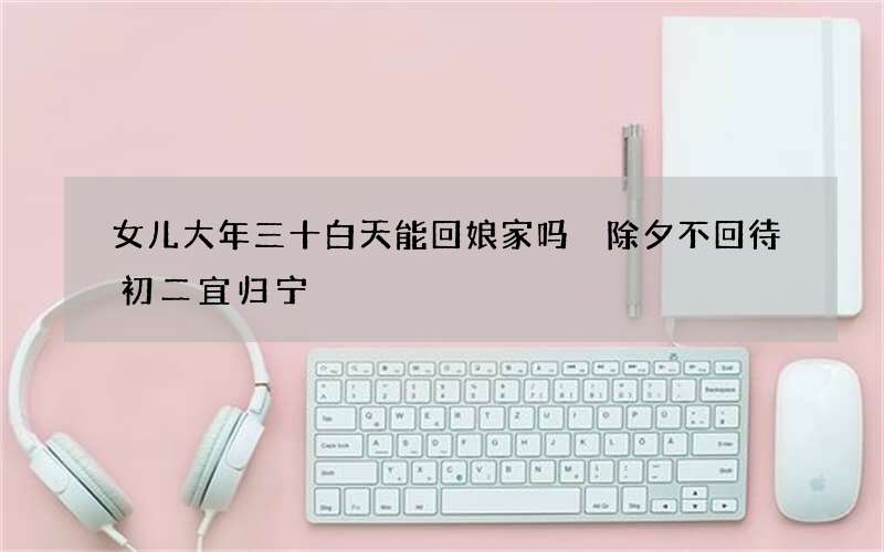 女儿大年三十白天能回娘家吗 除夕不回待初二宜归宁